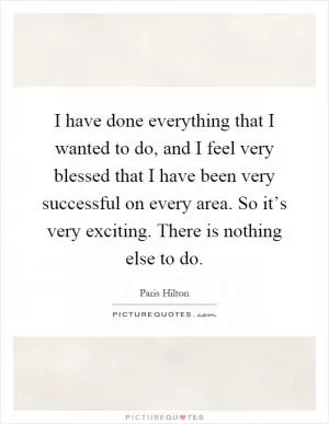 I have done everything that I wanted to do, and I feel very blessed that I have been very successful on every area. So it’s very exciting. There is nothing else to do Picture Quote #1