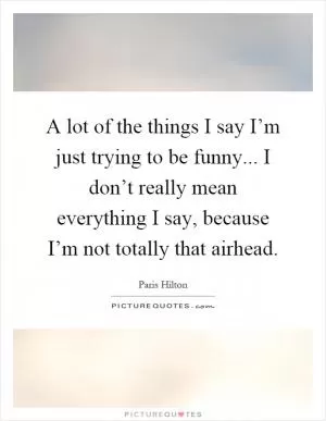 A lot of the things I say I’m just trying to be funny... I don’t really mean everything I say, because I’m not totally that airhead Picture Quote #1