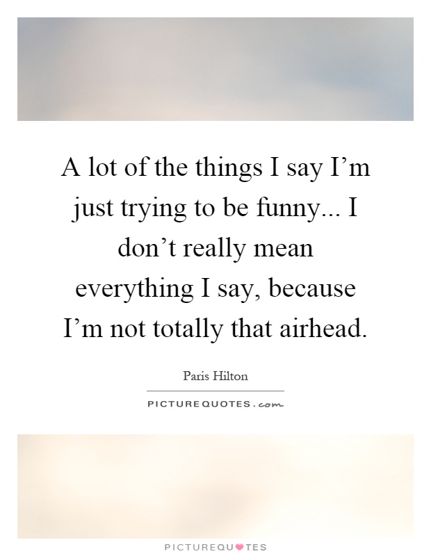 A lot of the things I say I'm just trying to be funny... I don't really mean everything I say, because I'm not totally that airhead Picture Quote #1