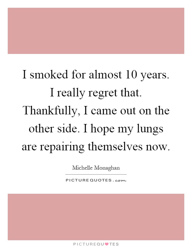 I smoked for almost 10 years. I really regret that. Thankfully, I came out on the other side. I hope my lungs are repairing themselves now Picture Quote #1