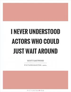 I never understood actors who could just wait around Picture Quote #1