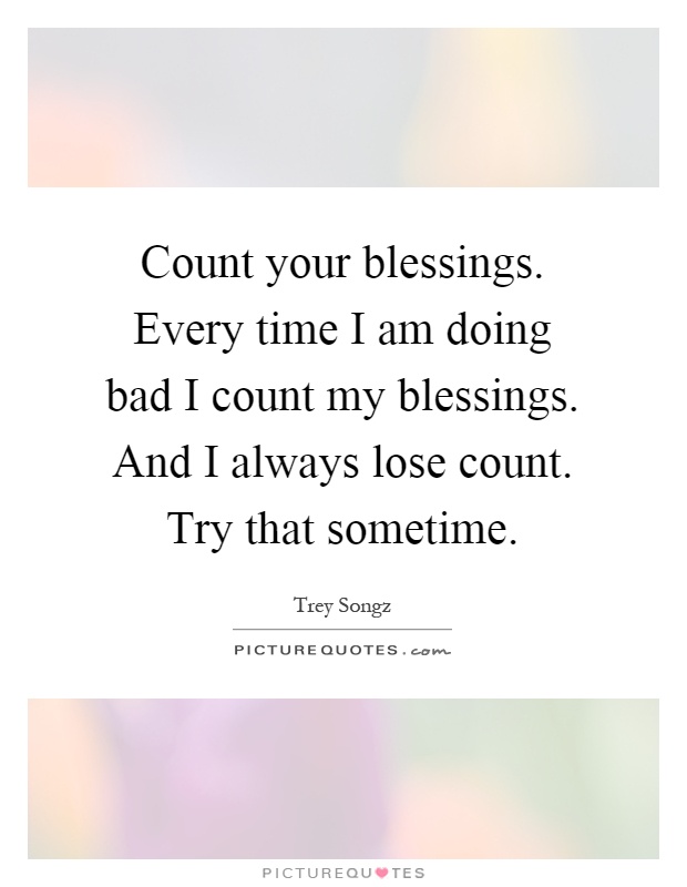 Count your blessings. Every time I am doing bad I count my blessings. And I always lose count. Try that sometime Picture Quote #1
