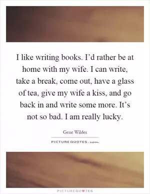 I like writing books. I’d rather be at home with my wife. I can write, take a break, come out, have a glass of tea, give my wife a kiss, and go back in and write some more. It’s not so bad. I am really lucky Picture Quote #1