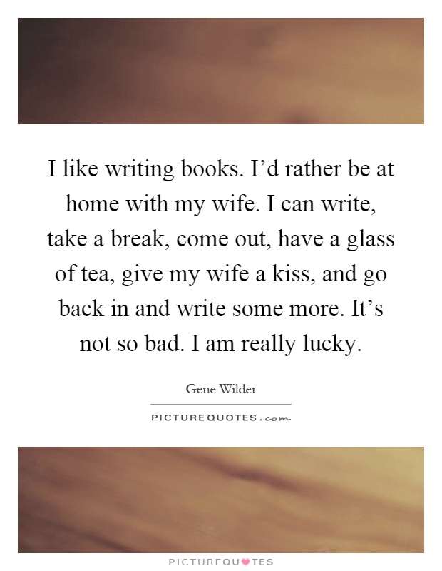 I like writing books. I'd rather be at home with my wife. I can write, take a break, come out, have a glass of tea, give my wife a kiss, and go back in and write some more. It's not so bad. I am really lucky Picture Quote #1