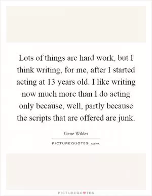 Lots of things are hard work, but I think writing, for me, after I started acting at 13 years old. I like writing now much more than I do acting only because, well, partly because the scripts that are offered are junk Picture Quote #1