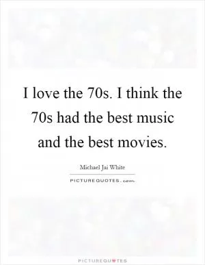 I love the 70s. I think the 70s had the best music and the best movies Picture Quote #1