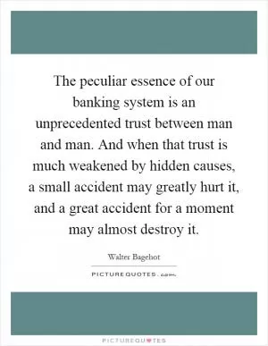 The peculiar essence of our banking system is an unprecedented trust between man and man. And when that trust is much weakened by hidden causes, a small accident may greatly hurt it, and a great accident for a moment may almost destroy it Picture Quote #1