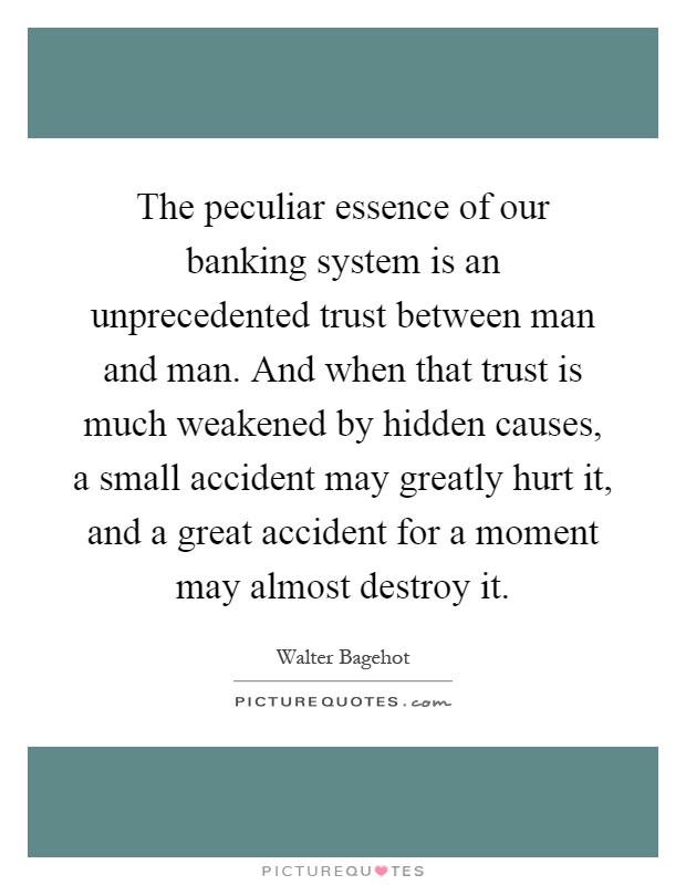 The peculiar essence of our banking system is an unprecedented trust between man and man. And when that trust is much weakened by hidden causes, a small accident may greatly hurt it, and a great accident for a moment may almost destroy it Picture Quote #1