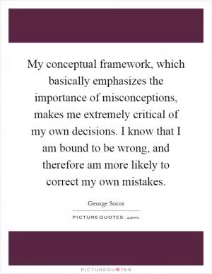 My conceptual framework, which basically emphasizes the importance of misconceptions, makes me extremely critical of my own decisions. I know that I am bound to be wrong, and therefore am more likely to correct my own mistakes Picture Quote #1