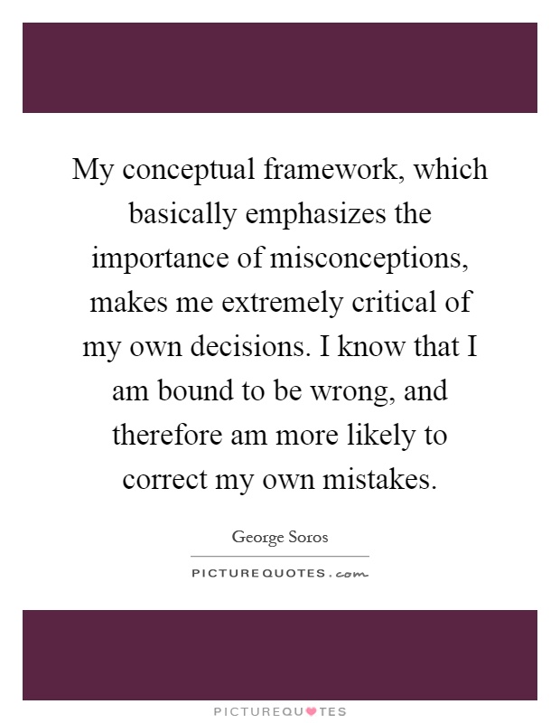 My conceptual framework, which basically emphasizes the importance of misconceptions, makes me extremely critical of my own decisions. I know that I am bound to be wrong, and therefore am more likely to correct my own mistakes Picture Quote #1