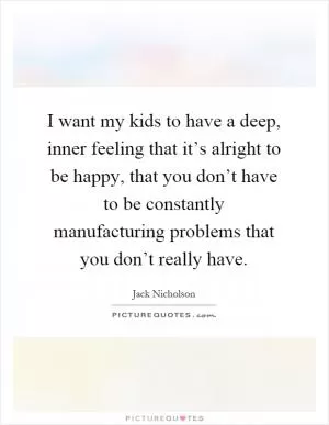 I want my kids to have a deep, inner feeling that it’s alright to be happy, that you don’t have to be constantly manufacturing problems that you don’t really have Picture Quote #1