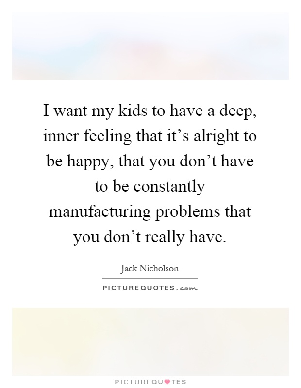 I want my kids to have a deep, inner feeling that it's alright to be happy, that you don't have to be constantly manufacturing problems that you don't really have Picture Quote #1