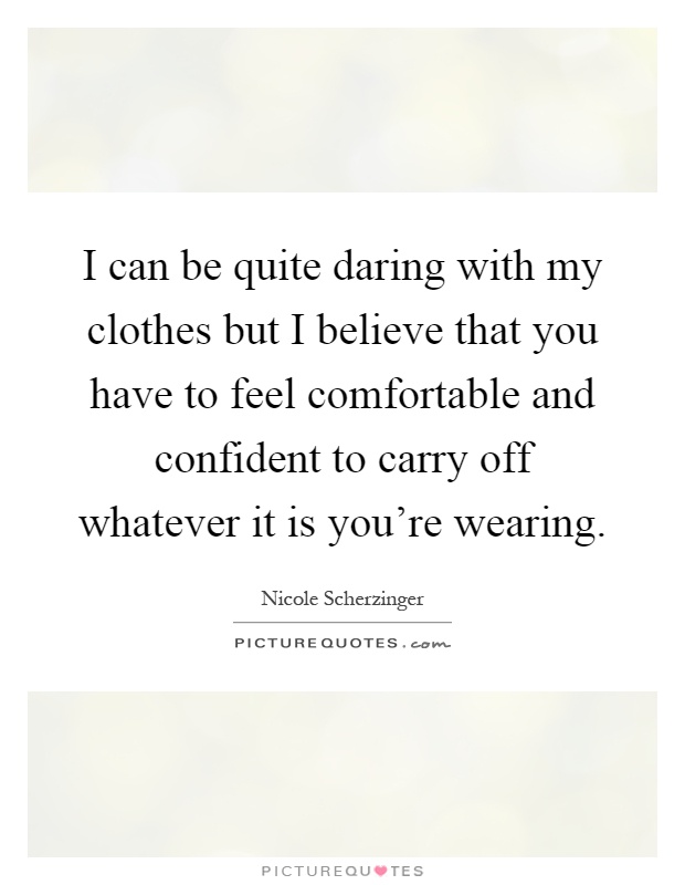 I can be quite daring with my clothes but I believe that you have to feel comfortable and confident to carry off whatever it is you're wearing Picture Quote #1