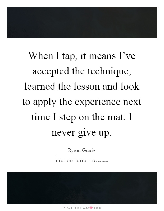 When I tap, it means I've accepted the technique, learned the lesson and look to apply the experience next time I step on the mat. I never give up Picture Quote #1