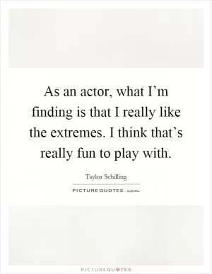 As an actor, what I’m finding is that I really like the extremes. I think that’s really fun to play with Picture Quote #1
