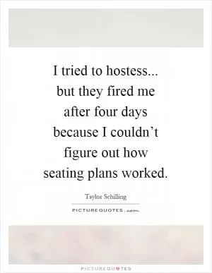 I tried to hostess... but they fired me after four days because I couldn’t figure out how seating plans worked Picture Quote #1