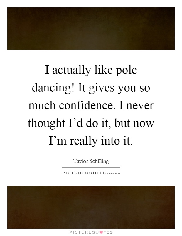 I actually like pole dancing! It gives you so much confidence. I never thought I'd do it, but now I'm really into it Picture Quote #1
