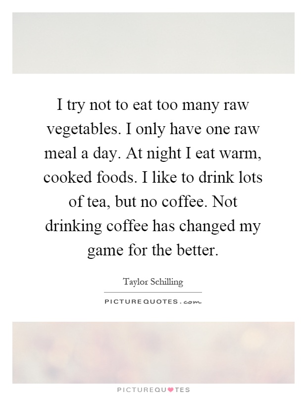 I try not to eat too many raw vegetables. I only have one raw meal a day. At night I eat warm, cooked foods. I like to drink lots of tea, but no coffee. Not drinking coffee has changed my game for the better Picture Quote #1