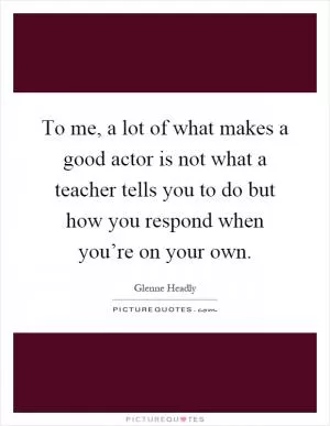 To me, a lot of what makes a good actor is not what a teacher tells you to do but how you respond when you’re on your own Picture Quote #1