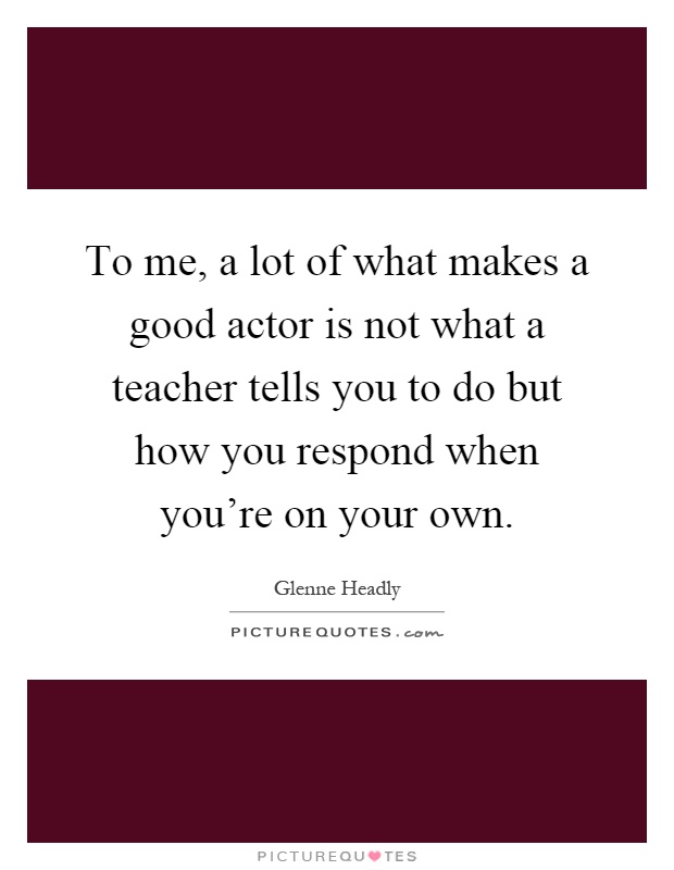 To me, a lot of what makes a good actor is not what a teacher tells you to do but how you respond when you're on your own Picture Quote #1