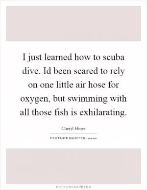 I just learned how to scuba dive. Id been scared to rely on one little air hose for oxygen, but swimming with all those fish is exhilarating Picture Quote #1