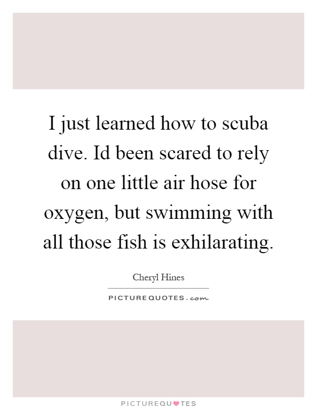 I just learned how to scuba dive. Id been scared to rely on one little air hose for oxygen, but swimming with all those fish is exhilarating Picture Quote #1