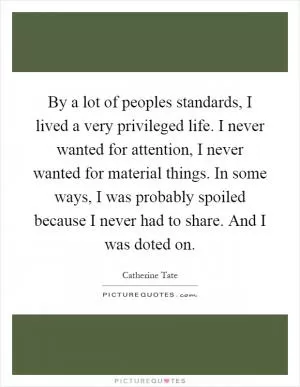 By a lot of peoples standards, I lived a very privileged life. I never wanted for attention, I never wanted for material things. In some ways, I was probably spoiled because I never had to share. And I was doted on Picture Quote #1