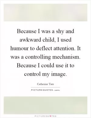 Because I was a shy and awkward child, I used humour to deflect attention. It was a controlling mechanism. Because I could use it to control my image Picture Quote #1