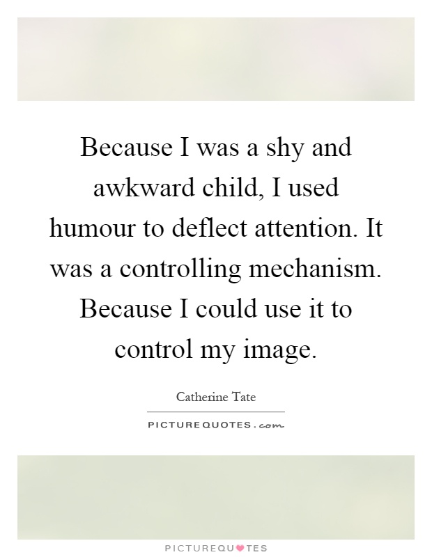 Because I was a shy and awkward child, I used humour to deflect attention. It was a controlling mechanism. Because I could use it to control my image Picture Quote #1