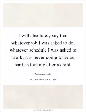 I will absolutely say that whatever job I was asked to do, whatever schedule I was asked to work, it is never going to be as hard as looking after a child Picture Quote #1