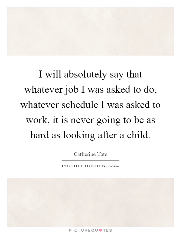 I will absolutely say that whatever job I was asked to do, whatever schedule I was asked to work, it is never going to be as hard as looking after a child Picture Quote #1