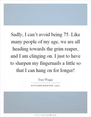 Sadly, I can’t avoid being 75. Like many people of my age, we are all heading towards the grim reaper, and I am clinging on. I just to have to sharpen my fingernails a little so that I can hang on for longer! Picture Quote #1