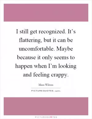 I still get recognized. It’s flattering, but it can be uncomfortable. Maybe because it only seems to happen when I’m looking and feeling crappy Picture Quote #1