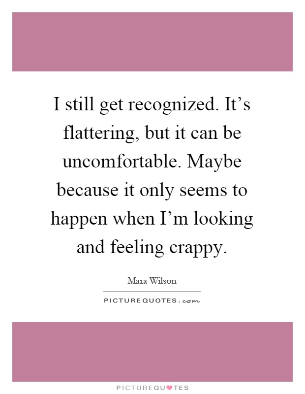 I still get recognized. It's flattering, but it can be uncomfortable. Maybe because it only seems to happen when I'm looking and feeling crappy Picture Quote #1