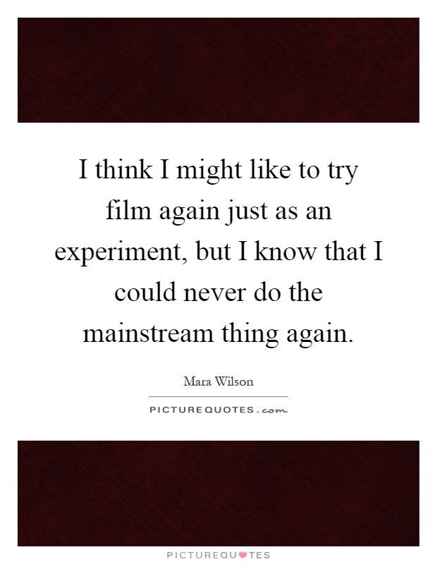 I think I might like to try film again just as an experiment, but I know that I could never do the mainstream thing again Picture Quote #1