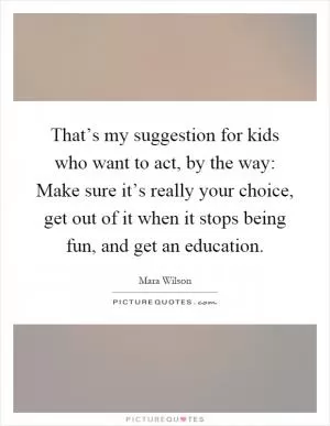 That’s my suggestion for kids who want to act, by the way: Make sure it’s really your choice, get out of it when it stops being fun, and get an education Picture Quote #1