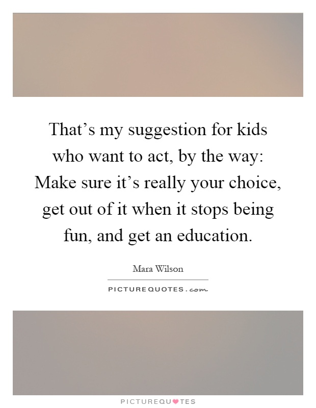 That's my suggestion for kids who want to act, by the way: Make sure it's really your choice, get out of it when it stops being fun, and get an education Picture Quote #1