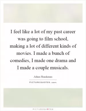 I feel like a lot of my past career was going to film school, making a lot of different kinds of movies. I made a bunch of comedies, I made one drama and I made a couple musicals Picture Quote #1