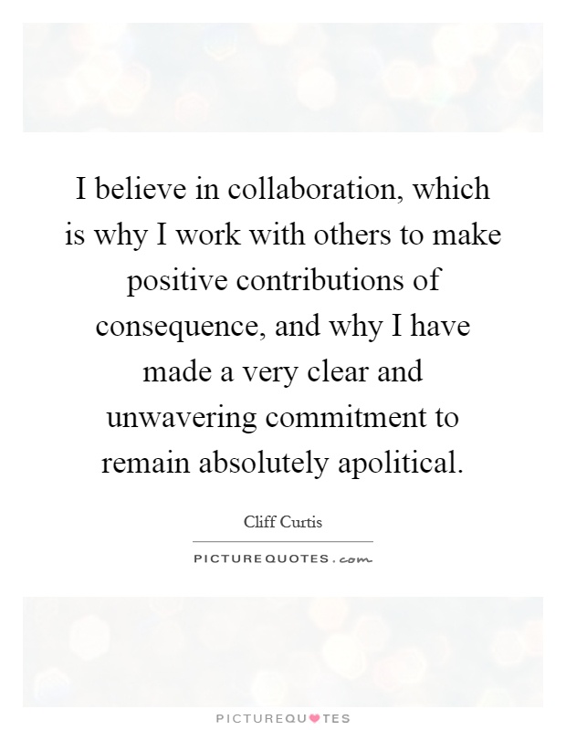 I believe in collaboration, which is why I work with others to make positive contributions of consequence, and why I have made a very clear and unwavering commitment to remain absolutely apolitical Picture Quote #1