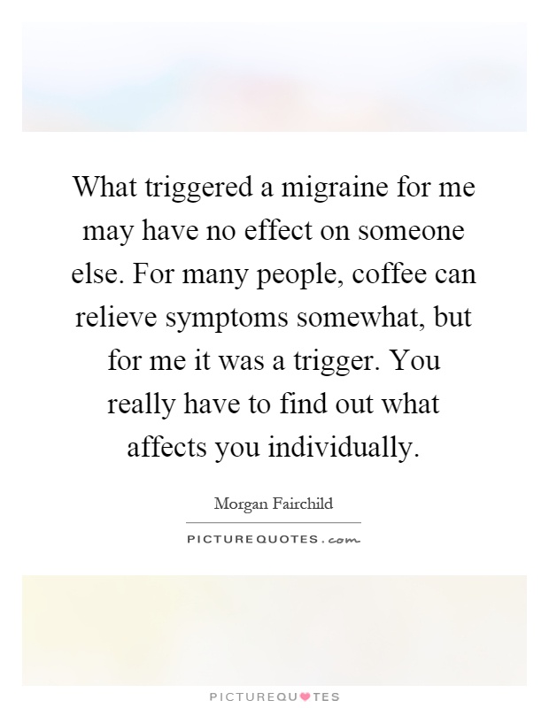 What triggered a migraine for me may have no effect on someone else. For many people, coffee can relieve symptoms somewhat, but for me it was a trigger. You really have to find out what affects you individually Picture Quote #1
