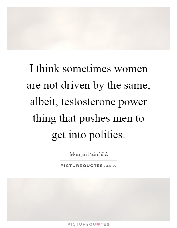 I think sometimes women are not driven by the same, albeit, testosterone power thing that pushes men to get into politics Picture Quote #1