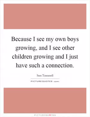 Because I see my own boys growing, and I see other children growing and I just have such a connection Picture Quote #1