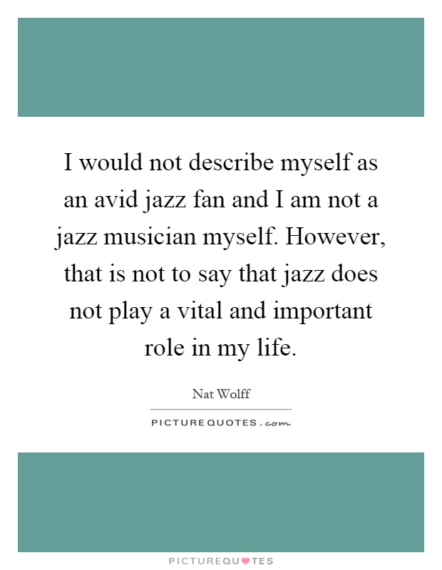 I would not describe myself as an avid jazz fan and I am not a jazz musician myself. However, that is not to say that jazz does not play a vital and important role in my life Picture Quote #1