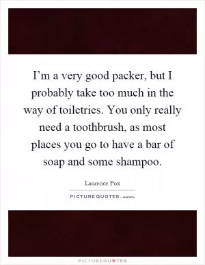 I’m a very good packer, but I probably take too much in the way of toiletries. You only really need a toothbrush, as most places you go to have a bar of soap and some shampoo Picture Quote #1