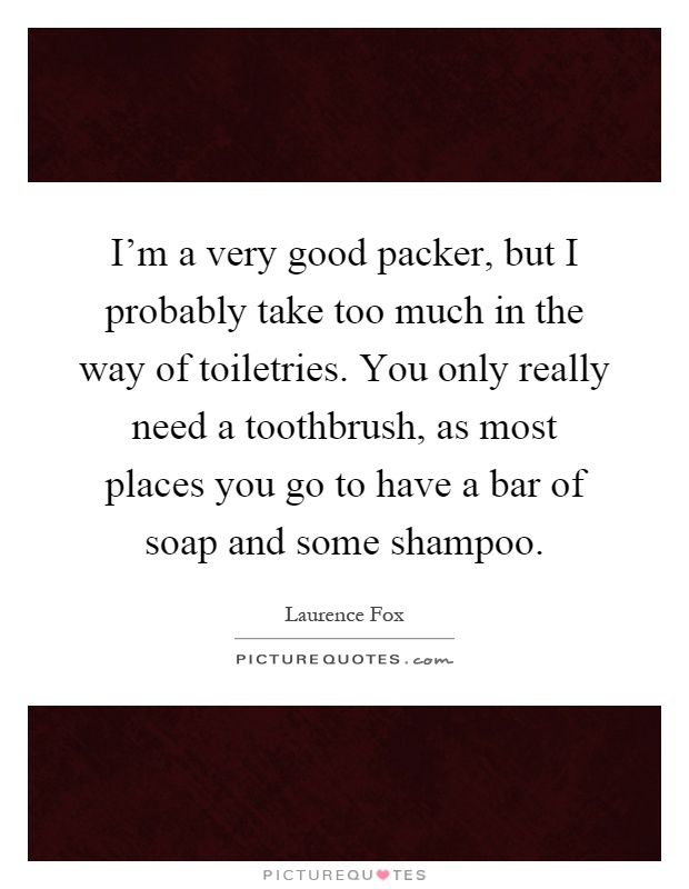 I'm a very good packer, but I probably take too much in the way of toiletries. You only really need a toothbrush, as most places you go to have a bar of soap and some shampoo Picture Quote #1