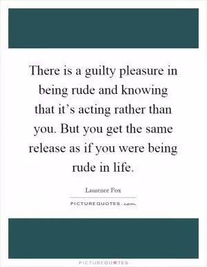 There is a guilty pleasure in being rude and knowing that it’s acting rather than you. But you get the same release as if you were being rude in life Picture Quote #1
