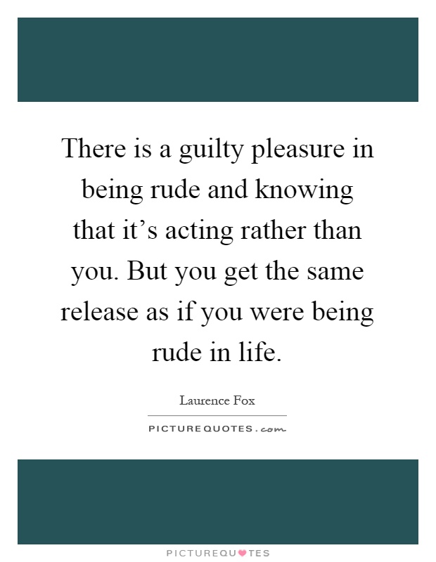 There is a guilty pleasure in being rude and knowing that it's acting rather than you. But you get the same release as if you were being rude in life Picture Quote #1