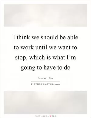 I think we should be able to work until we want to stop, which is what I’m going to have to do Picture Quote #1