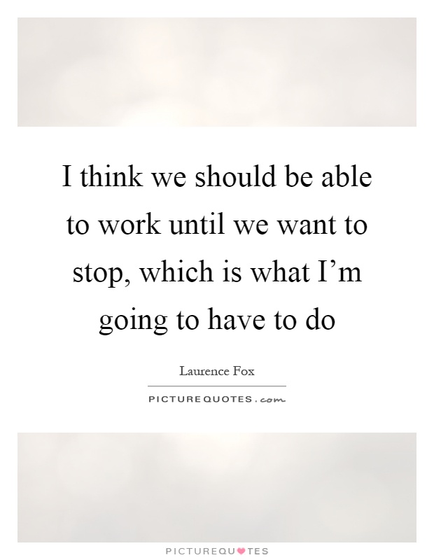 I think we should be able to work until we want to stop, which is what I'm going to have to do Picture Quote #1