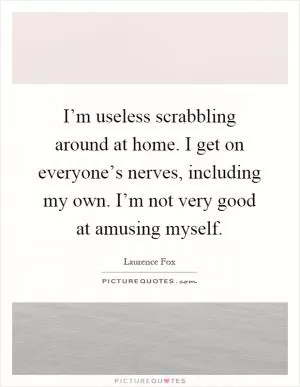 I’m useless scrabbling around at home. I get on everyone’s nerves, including my own. I’m not very good at amusing myself Picture Quote #1